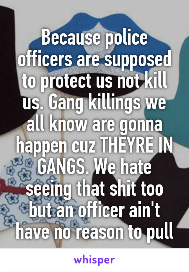 Because police officers are supposed to protect us not kill us. Gang killings we all know are gonna happen cuz THEYRE IN GANGS. We hate seeing that shit too but an officer ain't have no reason to pull