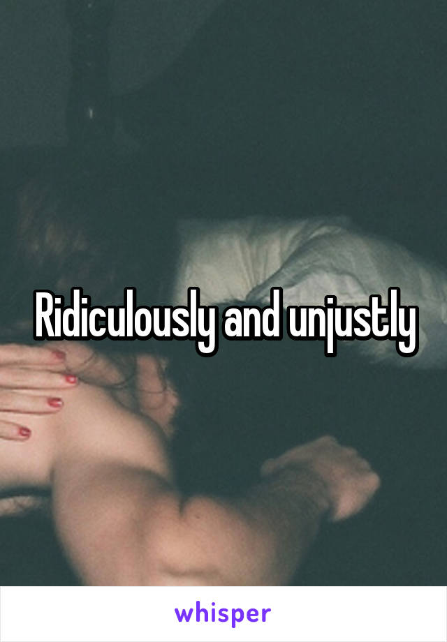 Ridiculously and unjustly