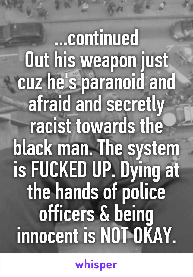 ...continued
Out his weapon just cuz he's paranoid and afraid and secretly racist towards the black man. The system is FUCKED UP. Dying at the hands of police officers & being innocent is NOT OKAY.