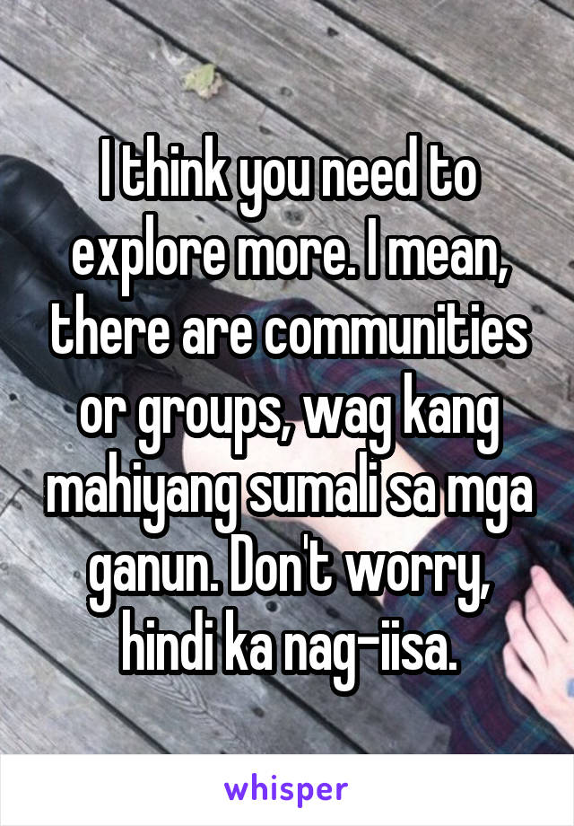 I think you need to explore more. I mean, there are communities or groups, wag kang mahiyang sumali sa mga ganun. Don't worry, hindi ka nag-iisa.