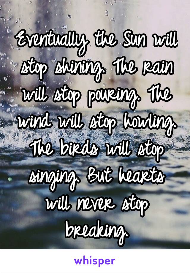 Eventually the Sun will stop shining. The rain will stop pouring. The wind will stop howling. The birds will stop singing. But hearts will never stop breaking.