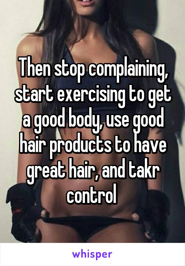 Then stop complaining, start exercising to get a good body, use good hair products to have great hair, and takr control 