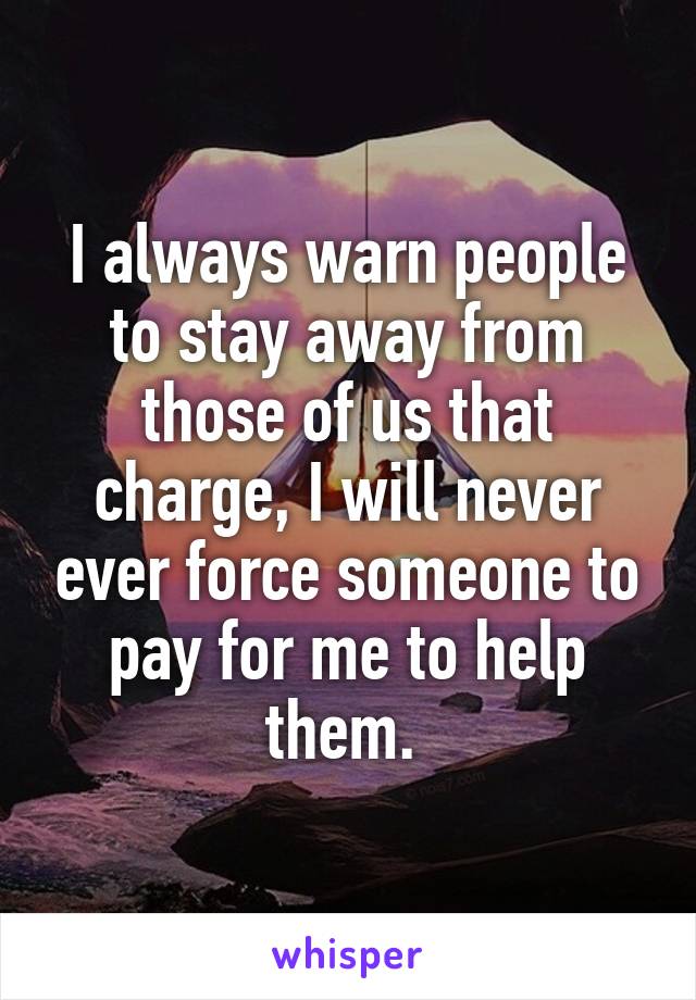 I always warn people to stay away from those of us that charge, I will never ever force someone to pay for me to help them. 