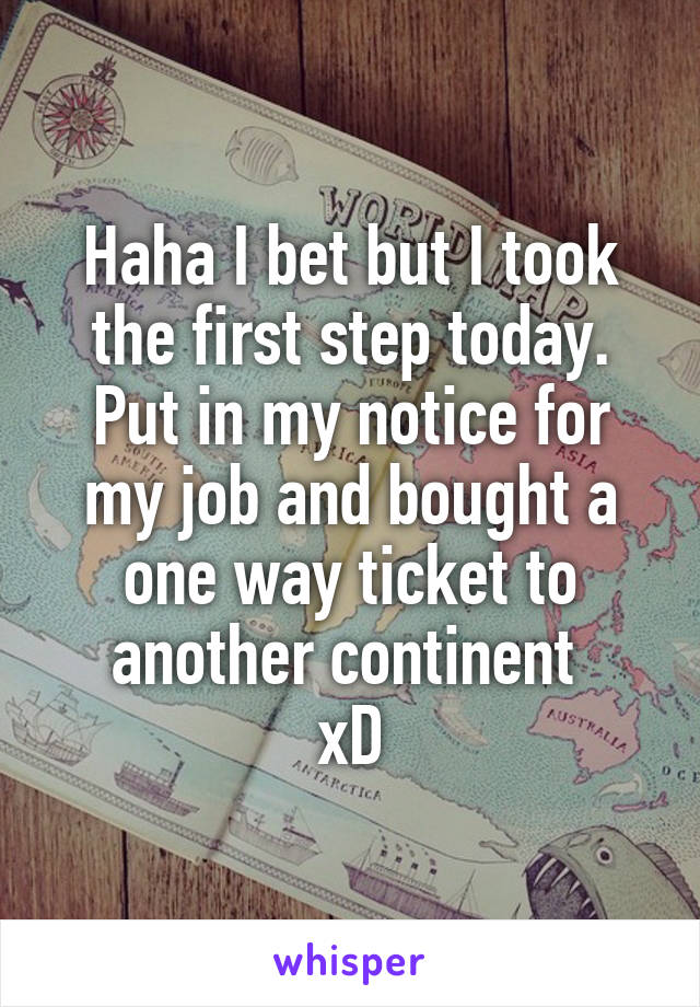 Haha I bet but I took the first step today. Put in my notice for my job and bought a one way ticket to another continent 
xD