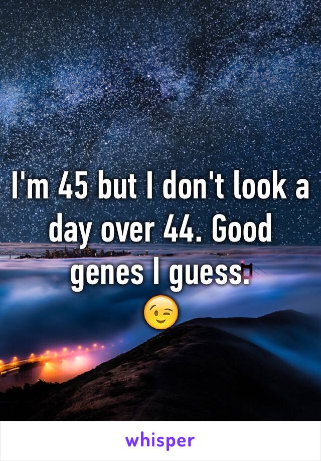 I'm 45 but I don't look a day over 44. Good genes I guess. 
😉