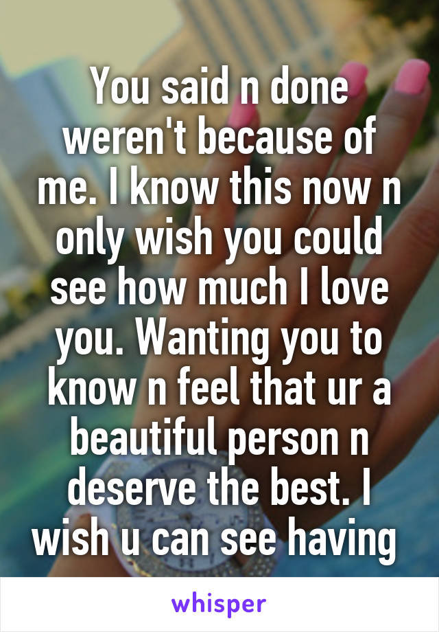 You said n done weren't because of me. I know this now n only wish you could see how much I love you. Wanting you to know n feel that ur a beautiful person n deserve the best. I wish u can see having 