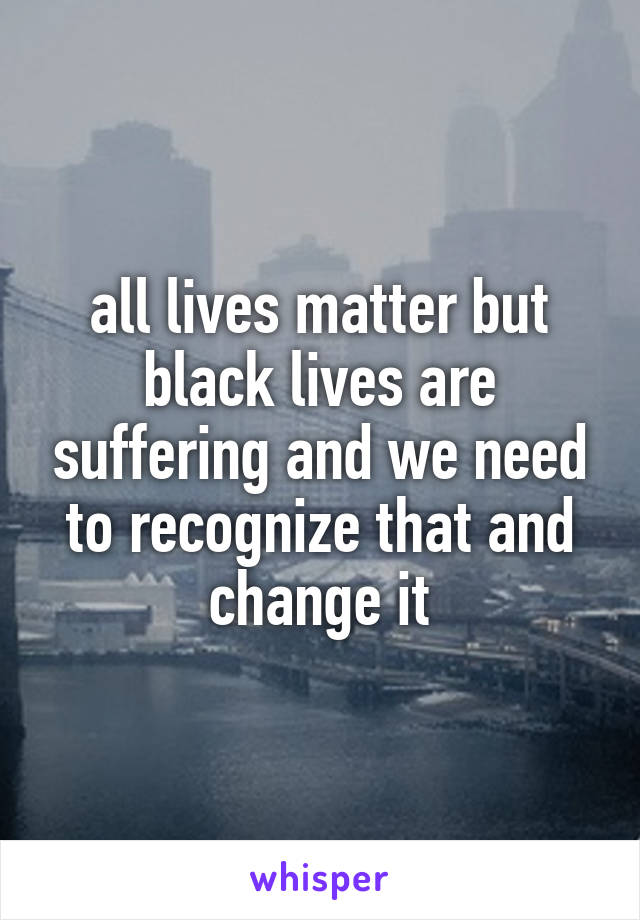 all lives matter but black lives are suffering and we need to recognize that and change it