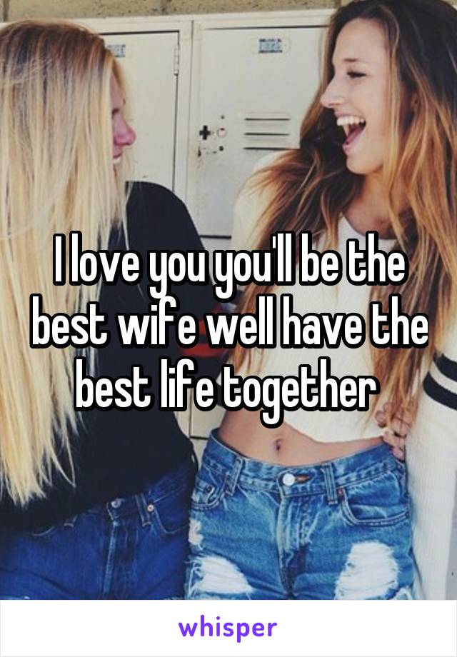 I love you you'll be the best wife well have the best life together 