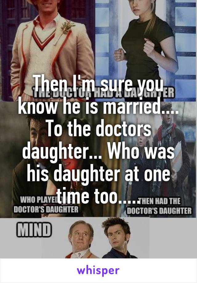 Then I'm sure you know he is married.... To the doctors daughter... Who was his daughter at one time too.....