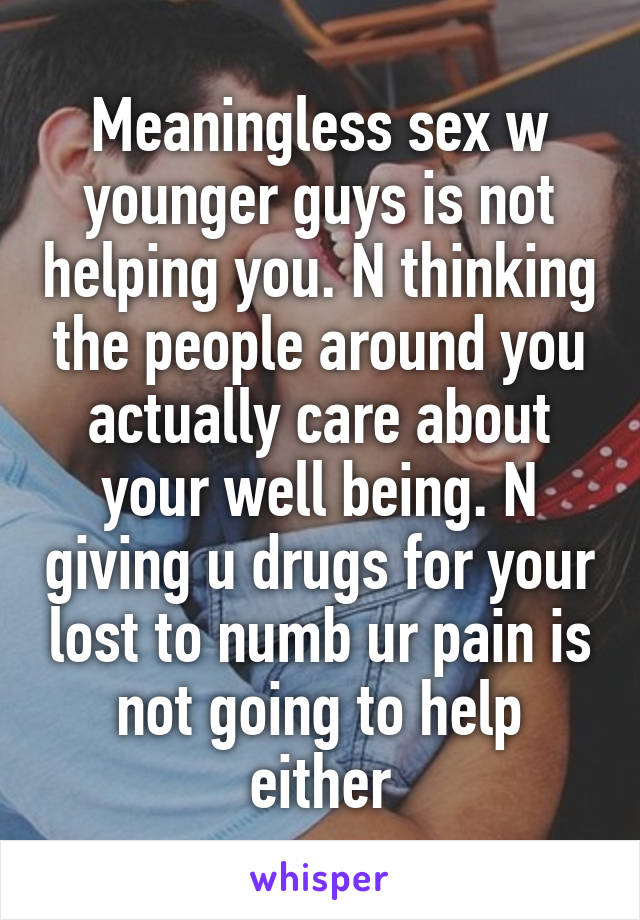 Meaningless sex w younger guys is not helping you. N thinking the people around you actually care about your well being. N giving u drugs for your lost to numb ur pain is not going to help either