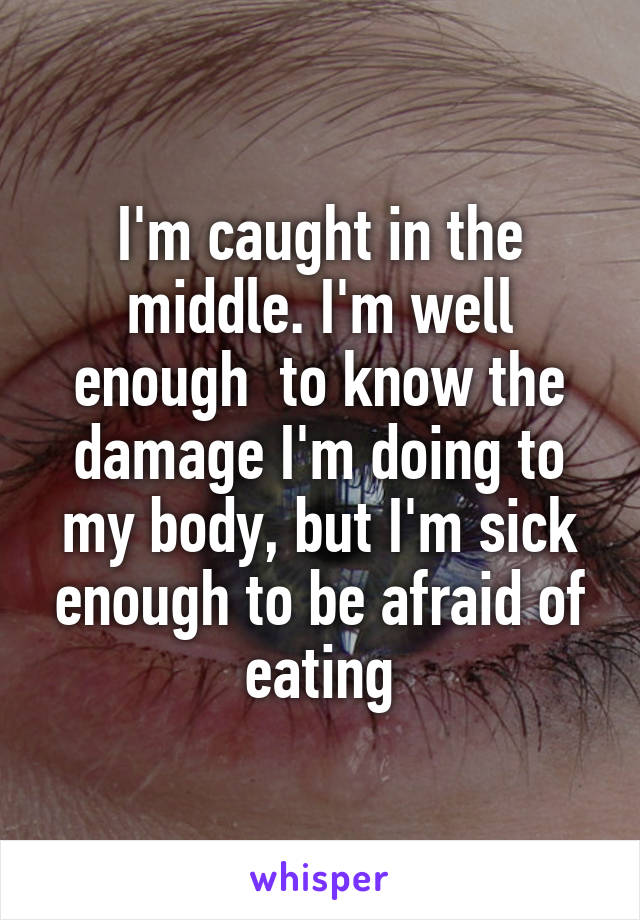 I'm caught in the middle. I'm well enough  to know the damage I'm doing to my body, but I'm sick enough to be afraid of eating