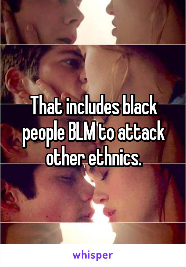 That includes black people BLM to attack other ethnics.
