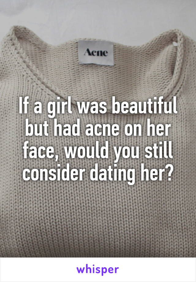 If a girl was beautiful but had acne on her face, would you still consider dating her?