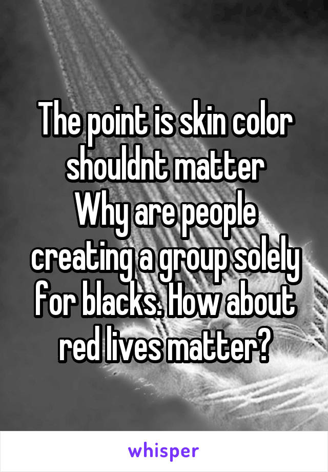 The point is skin color shouldnt matter
Why are people creating a group solely for blacks. How about red lives matter?