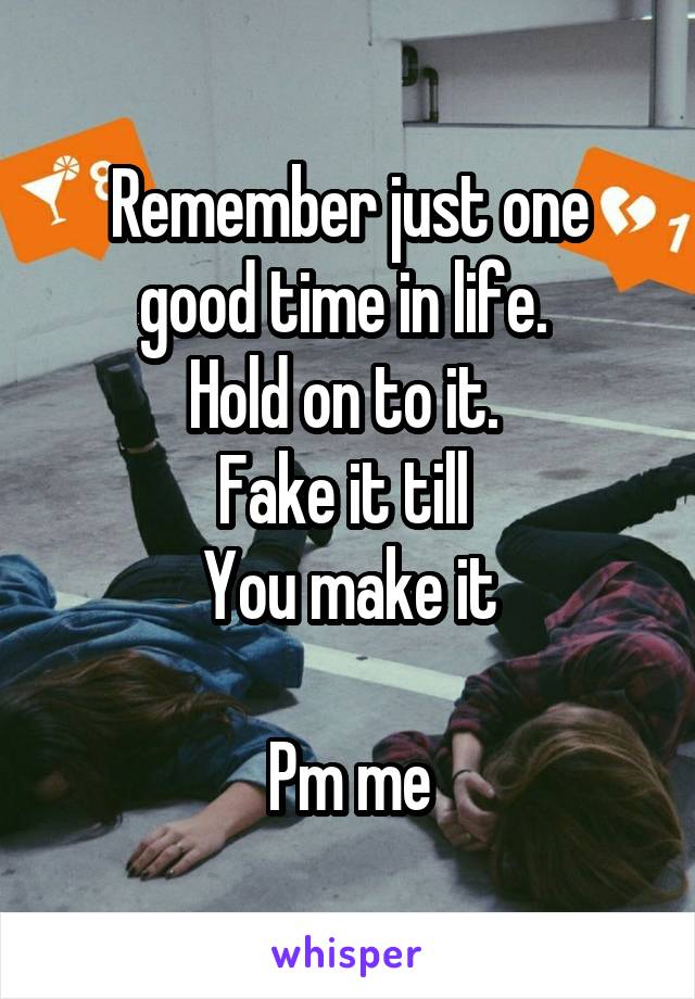 Remember just one good time in life. 
Hold on to it. 
Fake it till 
You make it

Pm me