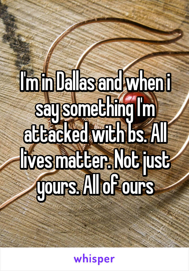 I'm in Dallas and when i say something I'm attacked with bs. All lives matter. Not just yours. All of ours