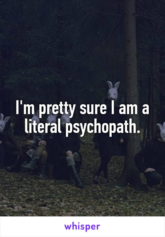I'm pretty sure I am a literal psychopath.