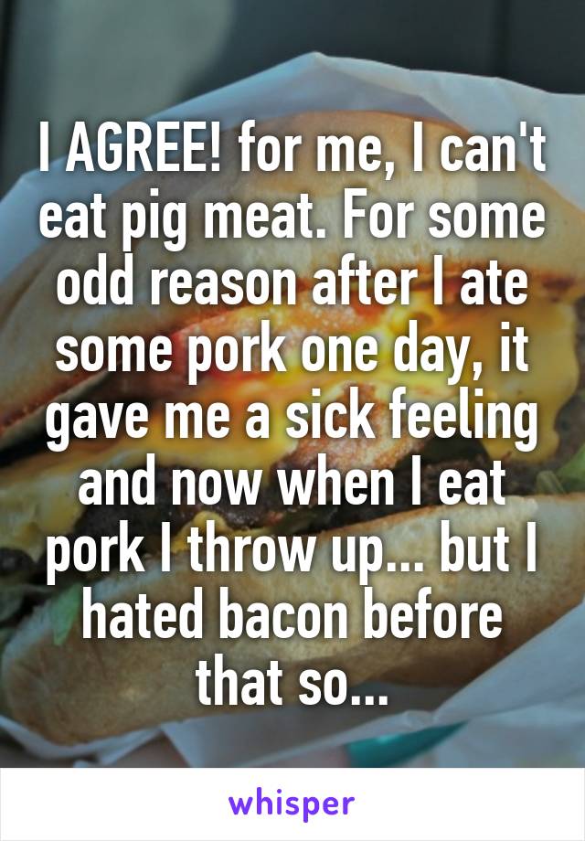 I AGREE! for me, I can't eat pig meat. For some odd reason after I ate some pork one day, it gave me a sick feeling and now when I eat pork I throw up... but I hated bacon before that so...