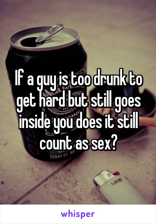 If a guy is too drunk to get hard but still goes inside you does it still count as sex?