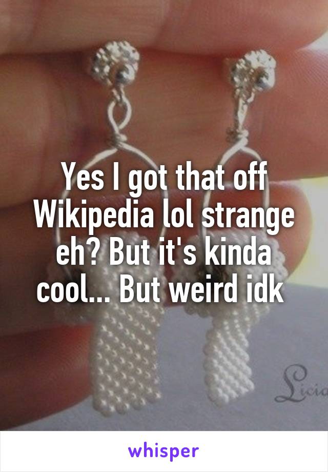 Yes I got that off Wikipedia lol strange eh? But it's kinda cool... But weird idk 