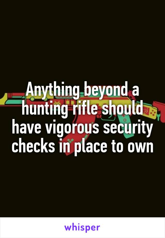 Anything beyond a hunting rifle should have vigorous security checks in place to own