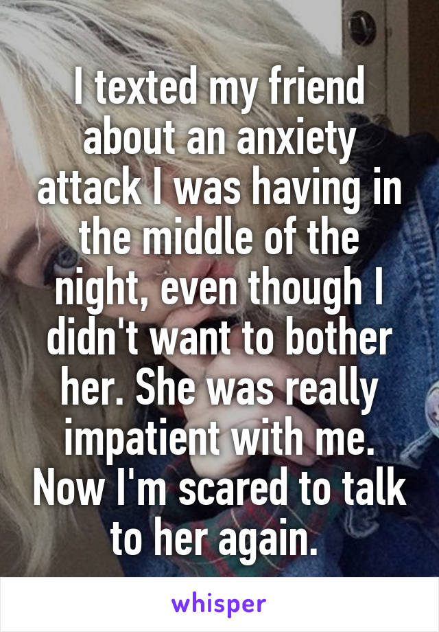 I texted my friend about an anxiety attack I was having in the middle of the night, even though I didn't want to bother her. She was really impatient with me. Now I'm scared to talk to her again. 
