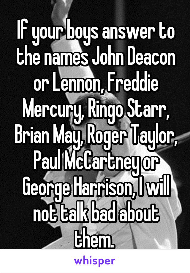 If your boys answer to the names John Deacon or Lennon, Freddie Mercury, Ringo Starr, Brian May, Roger Taylor, Paul McCartney or George Harrison, I will not talk bad about them. 