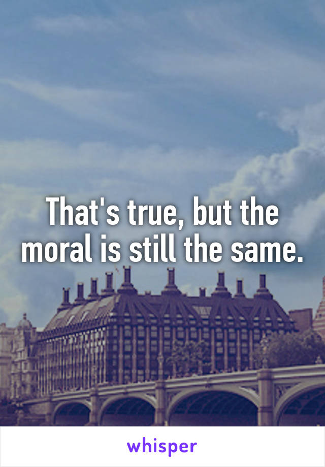That's true, but the moral is still the same.
