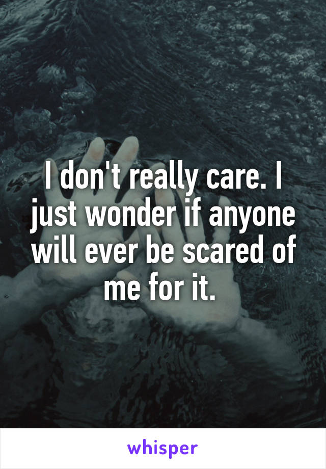I don't really care. I just wonder if anyone will ever be scared of me for it. 