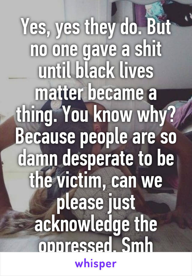 Yes, yes they do. But no one gave a shit until black lives matter became a thing. You know why? Because people are so damn desperate to be the victim, can we please just acknowledge the oppressed. Smh