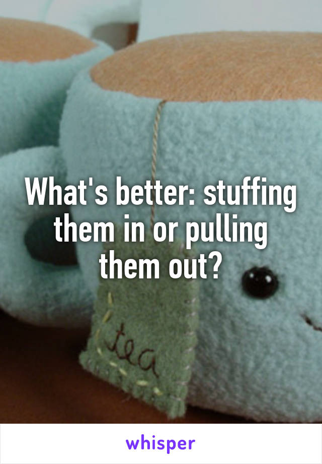 What's better: stuffing them in or pulling them out?