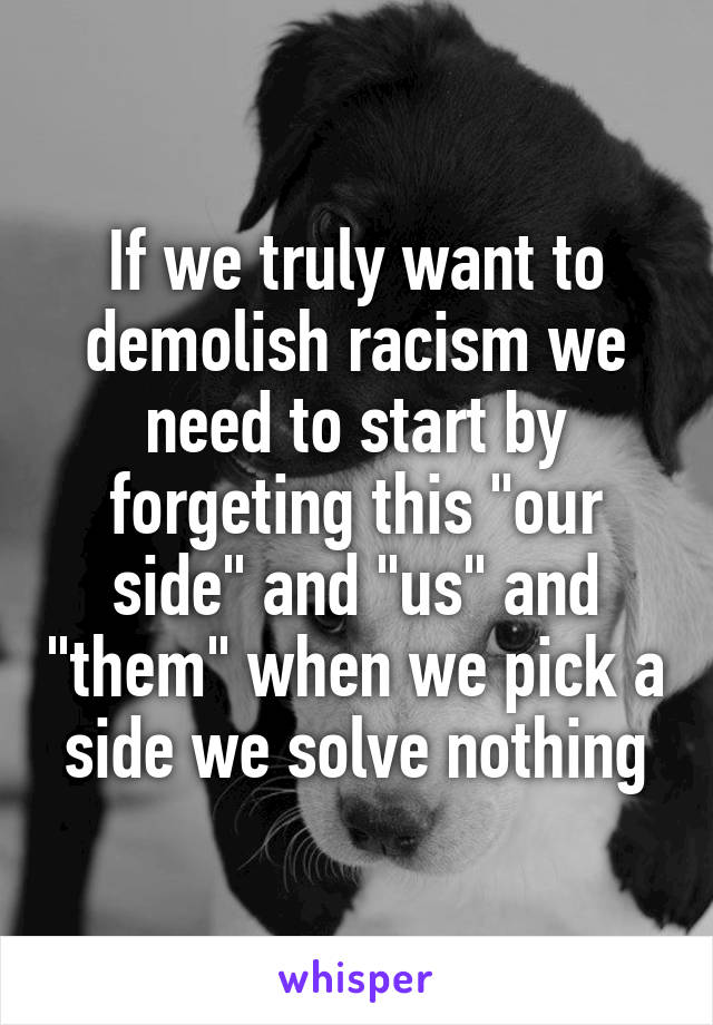 If we truly want to demolish racism we need to start by forgeting this "our side" and "us" and "them" when we pick a side we solve nothing