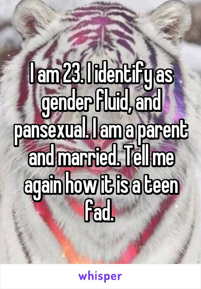 I am 23. I identify as gender fluid, and pansexual. I am a parent and married. Tell me again how it is a teen fad. 