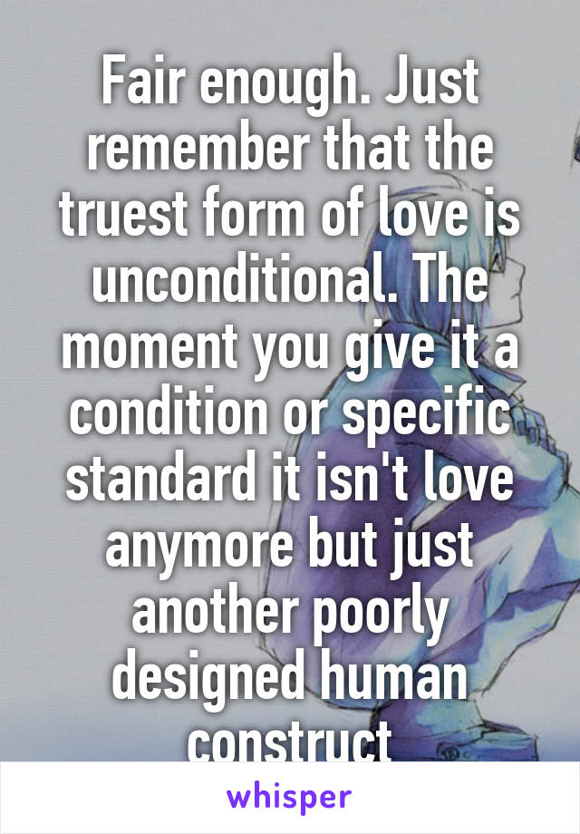 Fair enough. Just remember that the truest form of love is unconditional. The moment you give it a condition or specific standard it isn't love anymore but just another poorly designed human construct