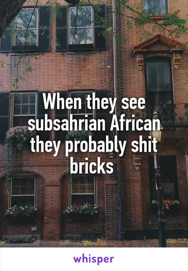 When they see subsahrian African they probably shit bricks 