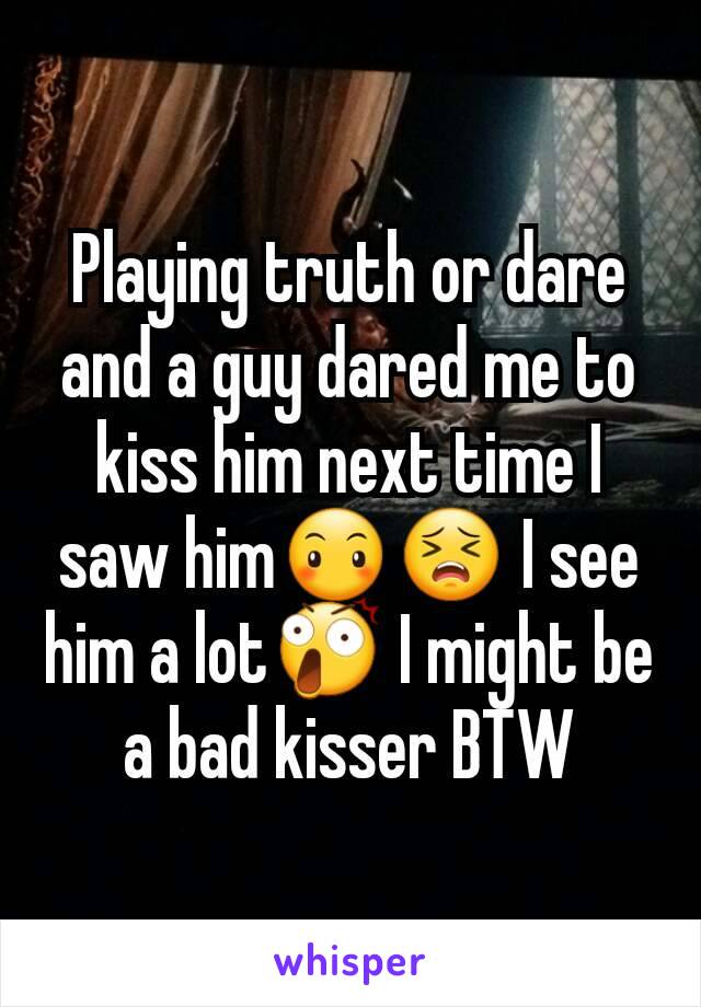 Playing truth or dare and a guy dared me to kiss him next time I saw him😶😣 I see him a lot😲 I might be a bad kisser BTW