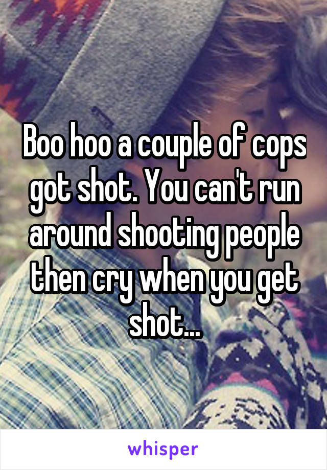 Boo hoo a couple of cops got shot. You can't run around shooting people then cry when you get shot...