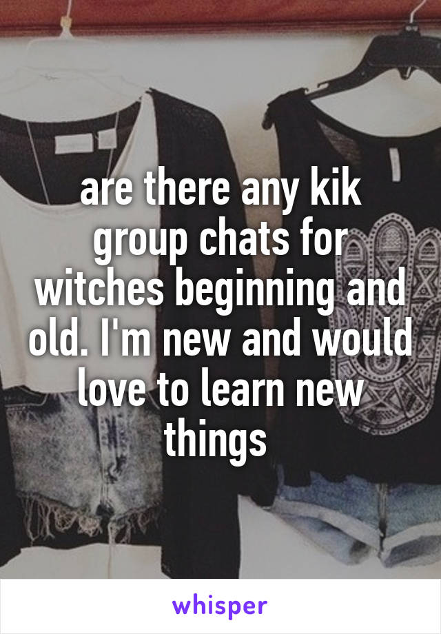 are there any kik group chats for witches beginning and old. I'm new and would love to learn new things 