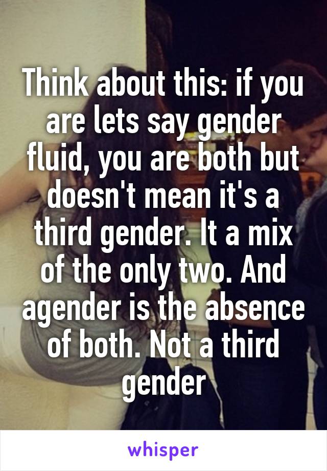 Think about this: if you are lets say gender fluid, you are both but doesn't mean it's a third gender. It a mix of the only two. And agender is the absence of both. Not a third gender