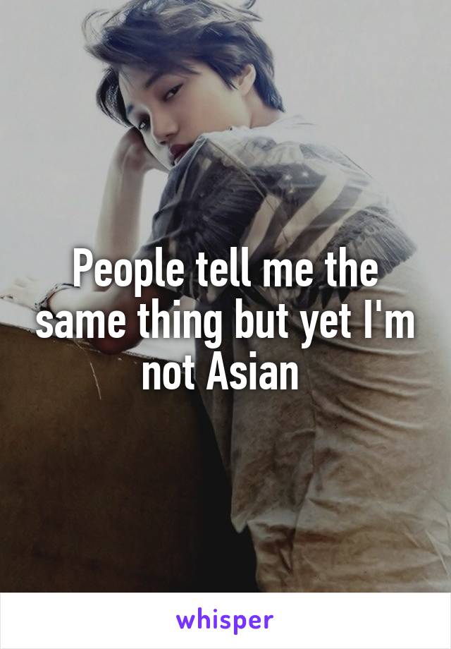 People tell me the same thing but yet I'm not Asian 