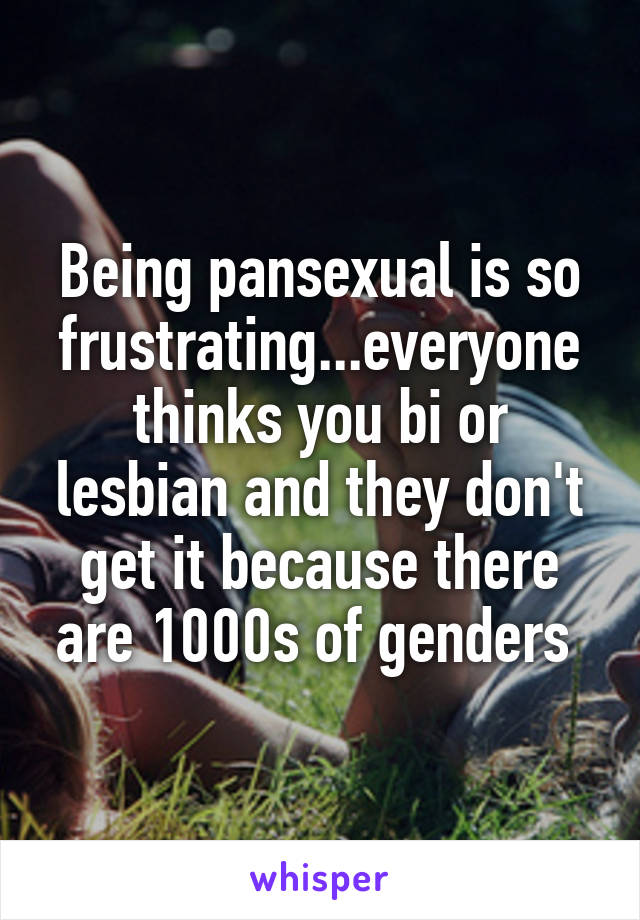 Being pansexual is so frustrating...everyone thinks you bi or lesbian and they don't get it because there are 1000s of genders 