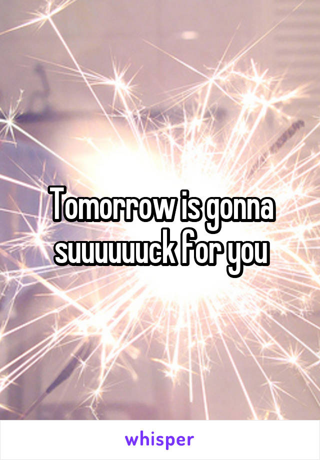 Tomorrow is gonna suuuuuuck for you