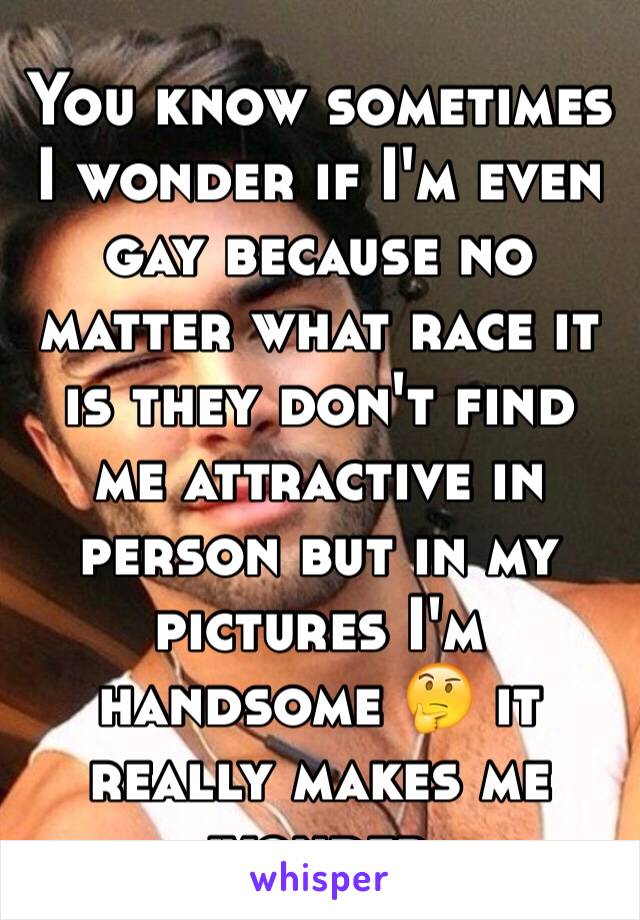 You know sometimes I wonder if I'm even gay because no matter what race it is they don't find me attractive in person but in my pictures I'm handsome 🤔 it really makes me wonder