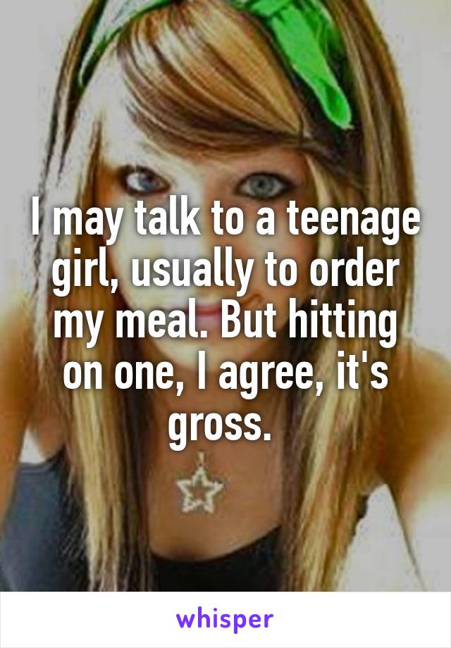 I may talk to a teenage girl, usually to order my meal. But hitting on one, I agree, it's gross. 