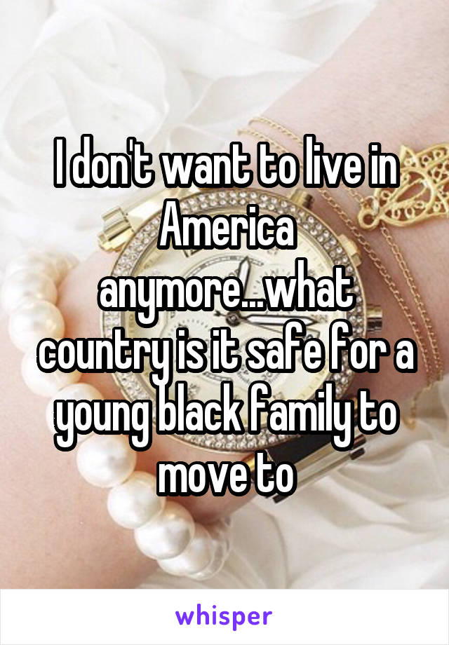 I don't want to live in America anymore...what country is it safe for a young black family to move to