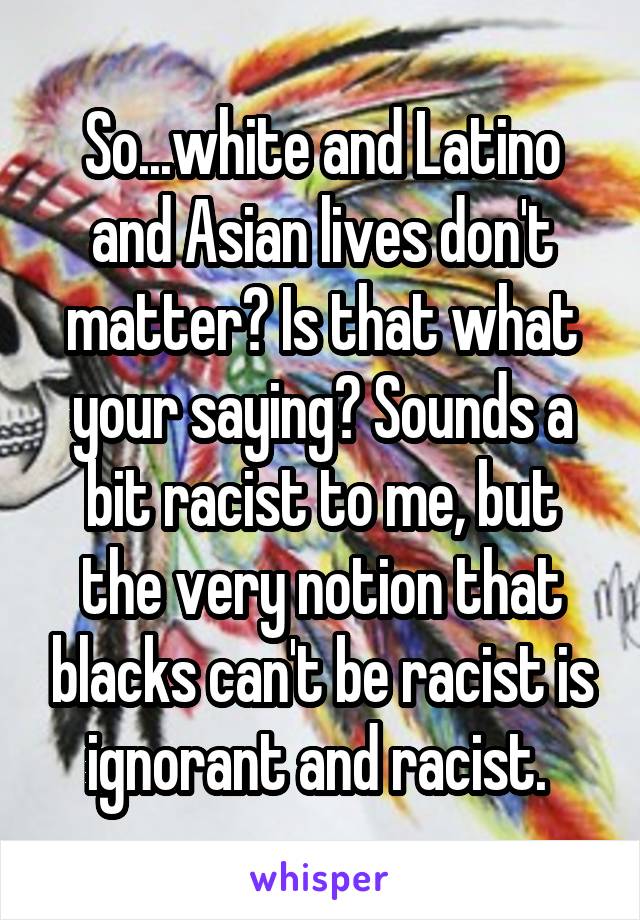 So...white and Latino and Asian lives don't matter? Is that what your saying? Sounds a bit racist to me, but the very notion that blacks can't be racist is ignorant and racist. 