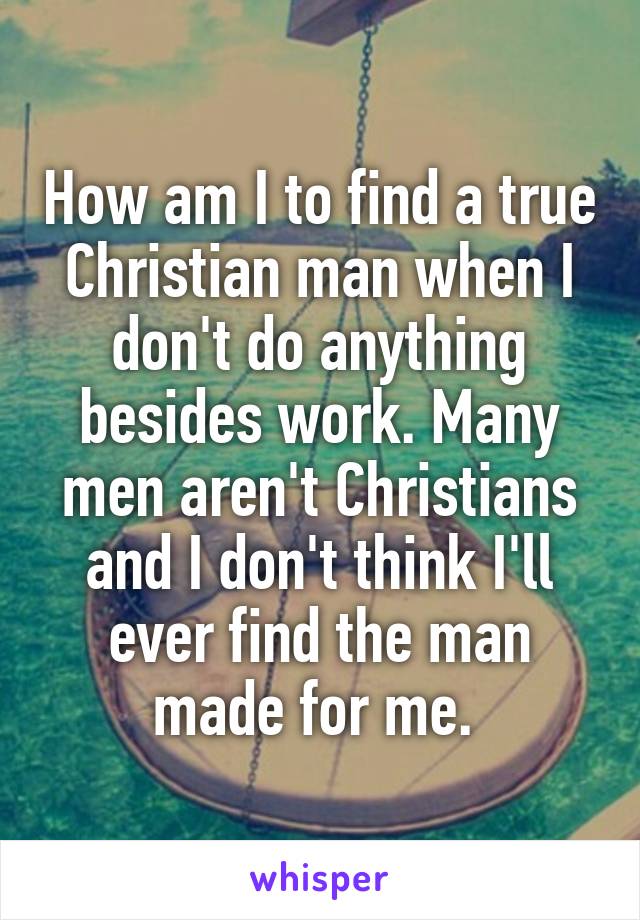 How am I to find a true Christian man when I don't do anything besides work. Many men aren't Christians and I don't think I'll ever find the man made for me. 