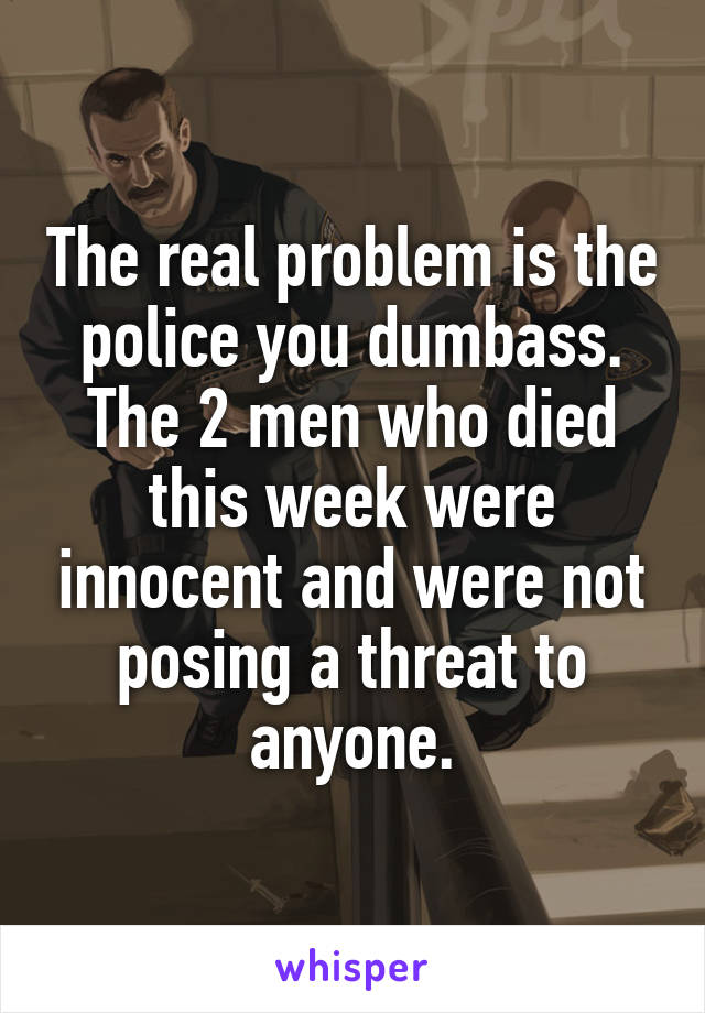 The real problem is the police you dumbass. The 2 men who died this week were innocent and were not posing a threat to anyone.