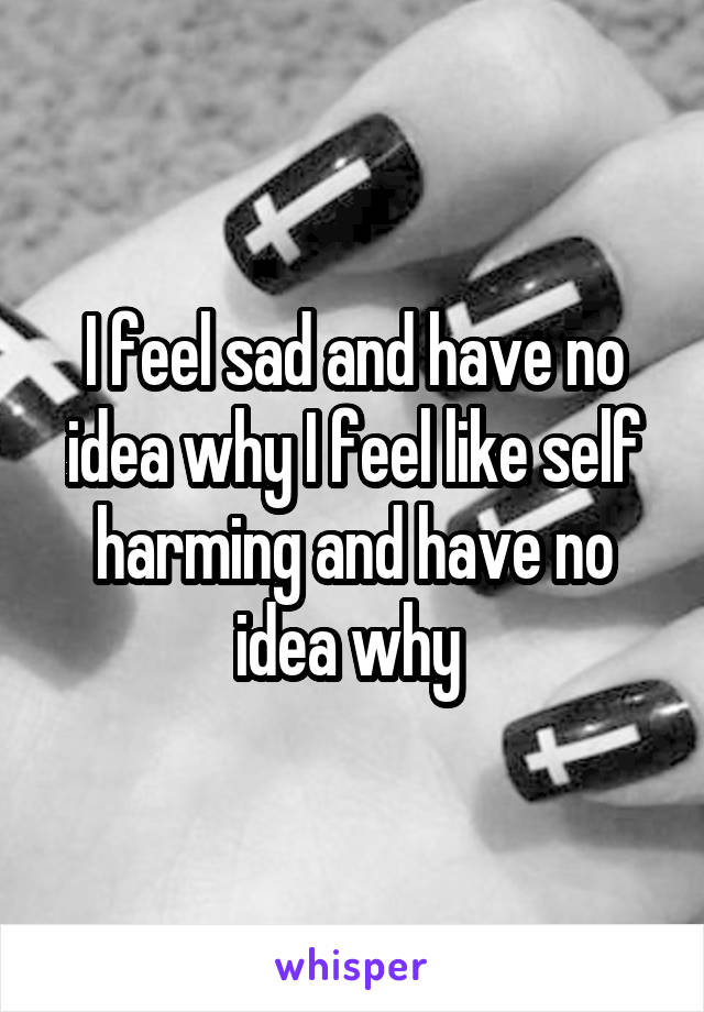 I feel sad and have no idea why I feel like self harming and have no idea why 