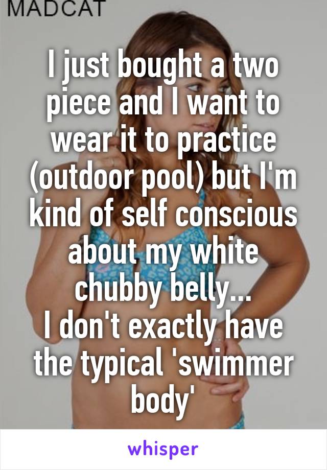 I just bought a two piece and I want to wear it to practice (outdoor pool) but I'm kind of self conscious about my white chubby belly...
I don't exactly have the typical 'swimmer body'